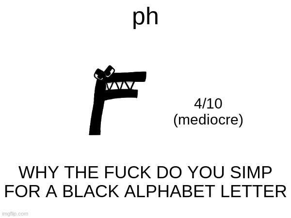 our first rating below 5. | ph; 4/10
(mediocre); WHY THE FUCK DO YOU SIMP FOR A BLACK ALPHABET LETTER | made w/ Imgflip meme maker