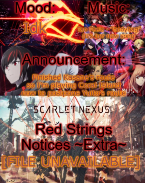 “[FILE UNAVAILABLE]” maybe I am getting into the sci-fi scarlet nexus stuff | Tan Feelz - “bodybag” (it’s her new song’; Idk; Finished Kasane’s route so I’m playing Coral Island now to postpone Yuito’s route; [FILE UNAVAILABLE] | image tagged in mikastartheeegon's mood temp remade | made w/ Imgflip meme maker