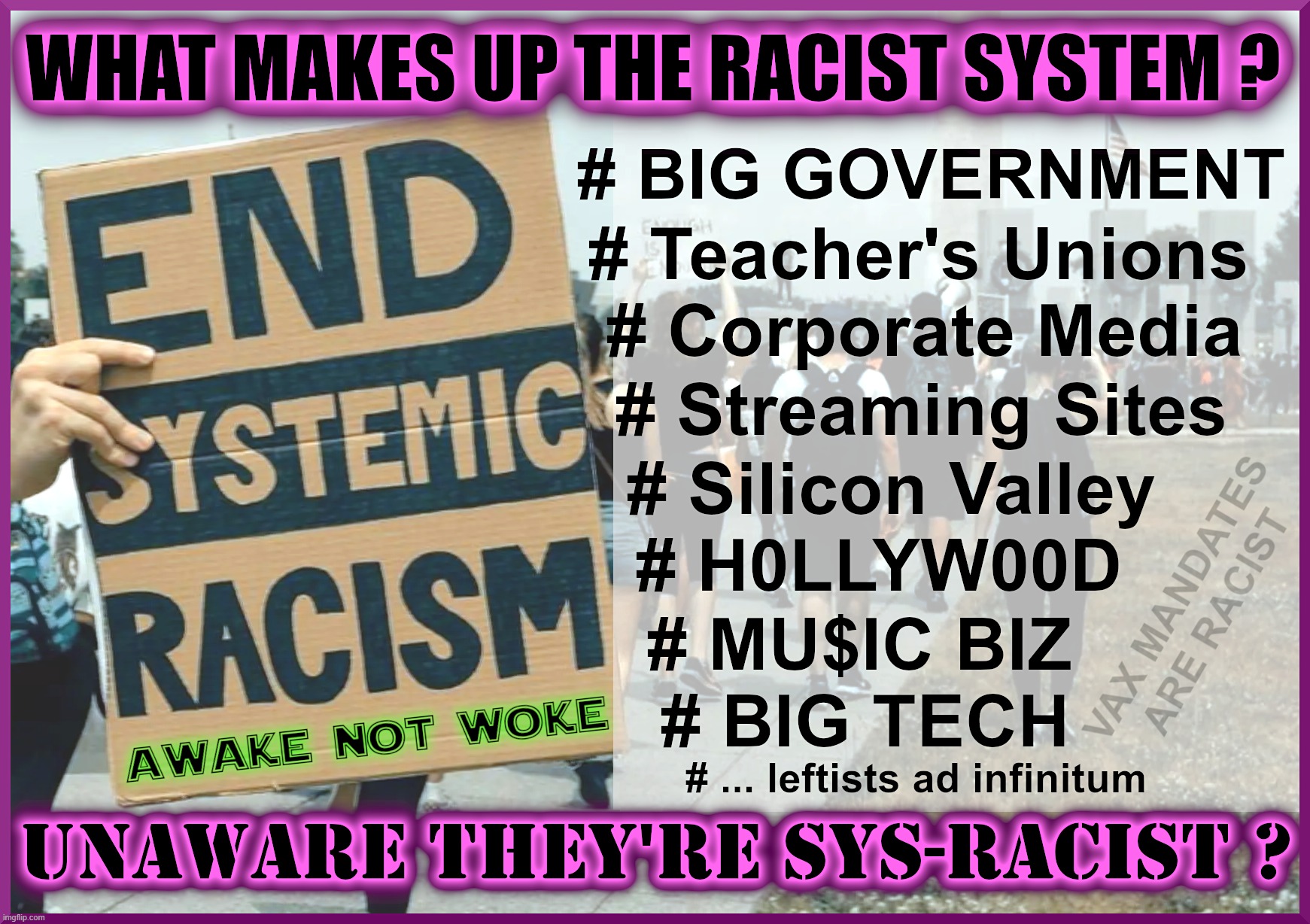 SYSTEMIC RACISM - WHAT'S IT MADE OF ? | END SYSTEMIC RACISM
WHAT MAKES UP THE RACIST SYSTEM? BIG GOVERNMENT, TEACHER'S UNIONS, CORPORATE MEDIA,
STREAMING SITES, SILICON VALLEY, HOLLYWOOD, MUSIC BIZ,
BIG TECH, ... LEFTISTS AD INFINITUM; UNAWARE THEY'RE SYS-RACIST? VAX MANDATES ARE RACIST | image tagged in racism,system,big government,media,hollywood,university | made w/ Imgflip meme maker