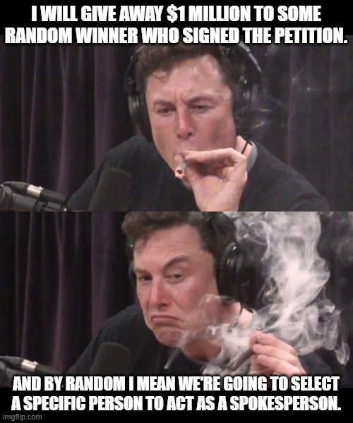 Elon Musk Weed | I WILL GIVE AWAY $1 MILLION TO SOME RANDOM WINNER WHO SIGNED THE PETITION. AND BY RANDOM I MEAN WE'RE GOING TO SELECT A SPECIFIC PERSON TO ACT AS A SPOKESPERSON. | image tagged in elon musk weed | made w/ Imgflip meme maker