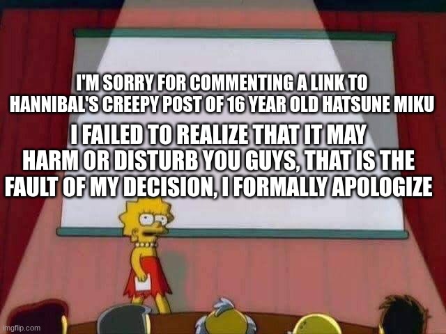 Lisa Simpson Speech | I'M SORRY FOR COMMENTING A LINK TO HANNIBAL'S CREEPY POST OF 16 YEAR OLD HATSUNE MIKU; I FAILED TO REALIZE THAT IT MAY HARM OR DISTURB YOU GUYS, THAT IS THE FAULT OF MY DECISION, I FORMALLY APOLOGIZE | image tagged in lisa simpson speech | made w/ Imgflip meme maker