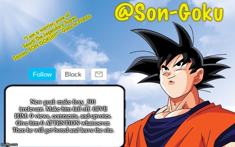 Trust the process | New goal: make foxy_501 irrelevant. Make him fall off. GIVE HIM: 0 views, comments, and upvotes. Give him 0 ATTENTION whatsoever. Then he will get bored and leave the site. | image tagged in son-goku announcement temp | made w/ Imgflip meme maker