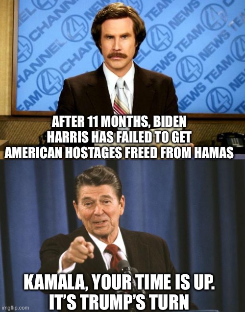 Americans have been held hostage for 11 months under Biden – Harris. It’s time to put Trump in office to get them out. | AFTER 11 MONTHS, BIDEN HARRIS HAS FAILED TO GET AMERICAN HOSTAGES FREED FROM HAMAS; KAMALA, YOUR TIME IS UP.
IT’S TRUMP’S TURN | image tagged in ronald reagan,hostsges,hamas,11 months,failed,vote trump | made w/ Imgflip meme maker