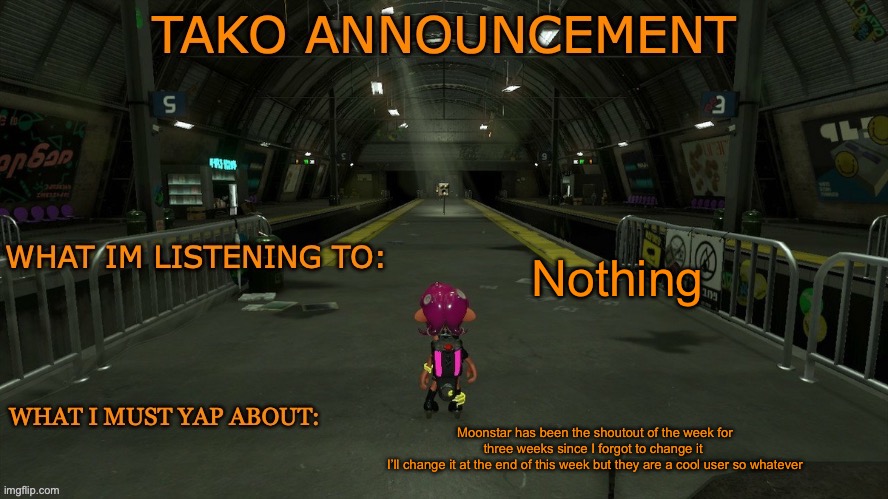 tako announcement | Nothing; Moonstar has been the shoutout of the week for three weeks since I forgot to change it 
I’ll change it at the end of this week but they are a cool user so whatever | image tagged in tako announcement | made w/ Imgflip meme maker