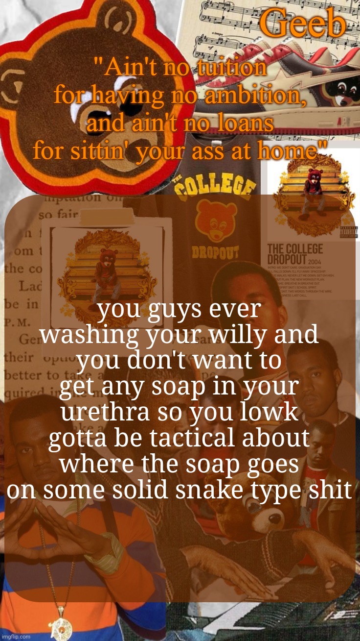 Geeb's College Dropout Announcement Template | you guys ever washing your willy and you don't want to get any soap in your urethra so you lowk gotta be tactical about where the soap goes on some solid snake type shit | image tagged in geeb's college dropout announcement template | made w/ Imgflip meme maker