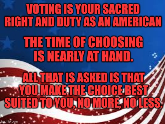 Election 2024 | VOTING IS YOUR SACRED RIGHT AND DUTY AS AN AMERICAN; THE TIME OF CHOOSING IS NEARLY AT HAND. ALL THAT IS ASKED IS THAT YOU MAKE THE CHOICE BEST SUITED TO YOU, NO MORE, NO LESS. | image tagged in american flag template,america,election 2024,harris,trump | made w/ Imgflip meme maker