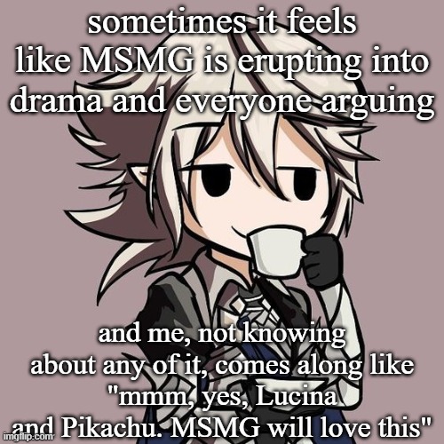 male Corrin sipping tea | sometimes it feels like MSMG is erupting into drama and everyone arguing; and me, not knowing about any of it, comes along like
"mmm, yes, Lucina and Pikachu. MSMG will love this" | image tagged in male corrin sipping tea | made w/ Imgflip meme maker