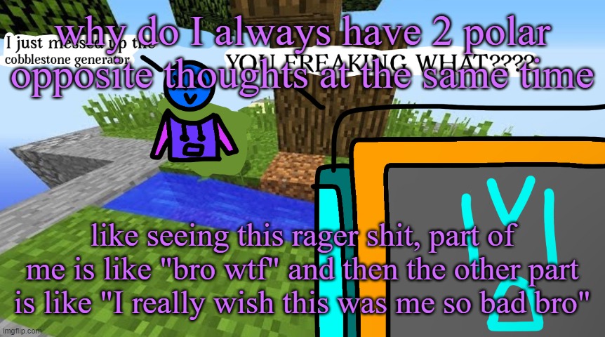 Carbo messed up the cobblestone generator | why do I always have 2 polar opposite thoughts at the same time; like seeing this rager shit, part of me is like "bro wtf" and then the other part is like "I really wish this was me so bad bro" | image tagged in carbo messed up the cobblestone generator | made w/ Imgflip meme maker