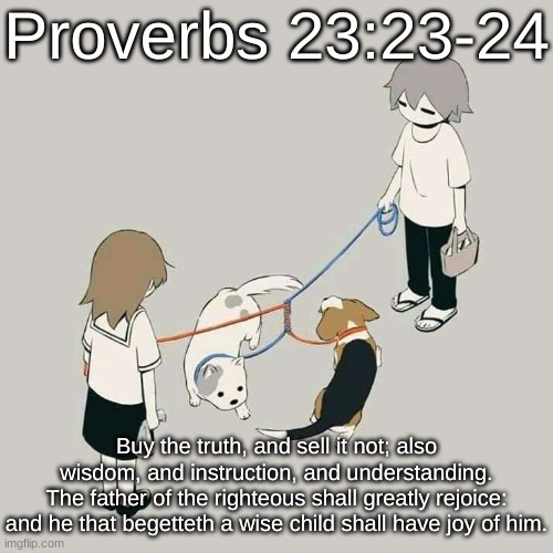 Avogado6 | Proverbs 23:23-24; Buy the truth, and sell it not; also wisdom, and instruction, and understanding.
The father of the righteous shall greatly rejoice: and he that begetteth a wise child shall have joy of him. | image tagged in avogado6 | made w/ Imgflip meme maker