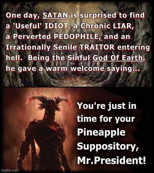 HELLBOUND JOKE | ONE DAY, SATAN IS SURPRISED TO FIND A "USEFUL" IDIOT, A CHRONIC LIAR, A PERVERTED PEDOPHILE, AND AN IRRATIONALLY SENILE TRAITOR ENTERING HELL. BEING THE SINFUL GOD OF EARTH, HE GAVE A WARM WELCOME SAYING... YOU'RE JUST IN TIME FOR YOUR PINEAPPLE SUPPOSITORY, MR.PRESIDENT! | image tagged in satan,idiot,liar,pedophile,traitor,senile | made w/ Imgflip meme maker