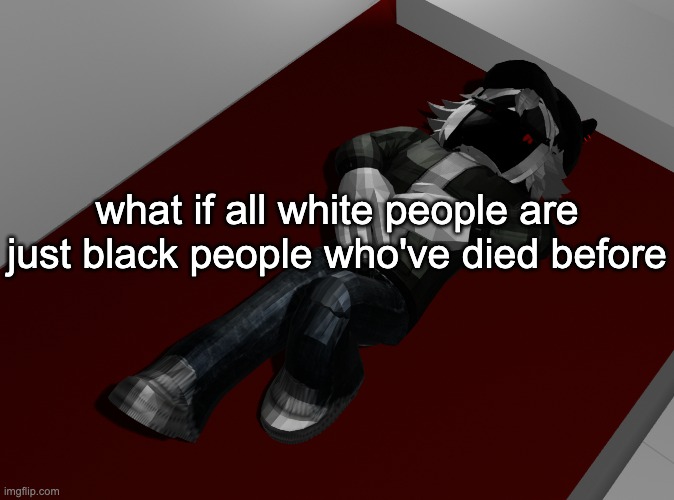 unrelated: i found that one song about some yandre it was "Love me, Love me, Love me" (memory reasons) | what if all white people are just black people who've died before | image tagged in ponder | made w/ Imgflip meme maker