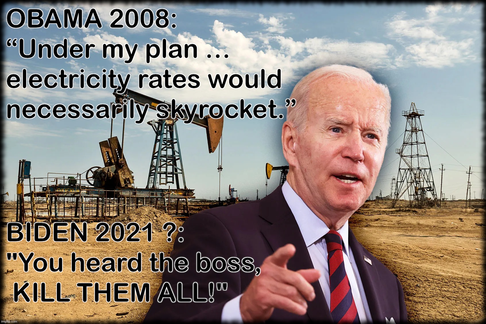 SKYROCKETING ENERGY COSTS | OBAMA 2008: UNDER MY PLAN ELECTRICITY RATES WOULD NECESSARILY SKYROCKET. BIDEN 2021: YOU HEARD THE BOSS
KILL THEM ALL! | image tagged in obama,biden,energy,rates,costs,skyrocket | made w/ Imgflip meme maker