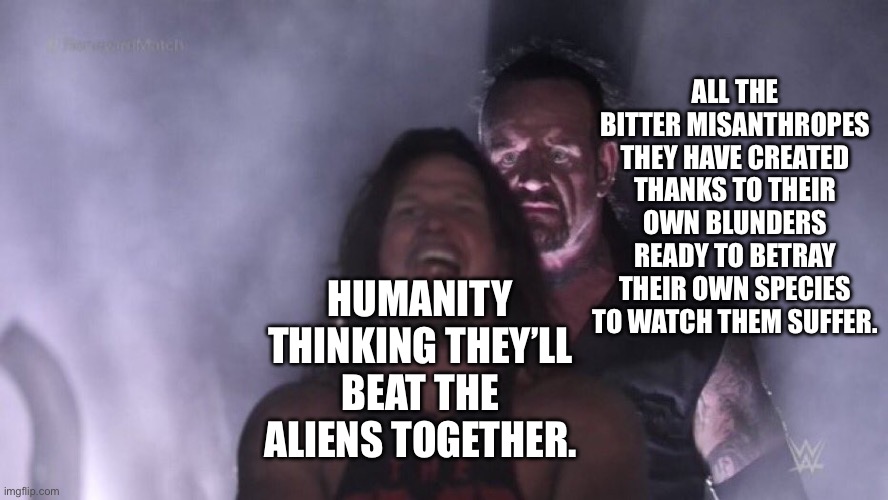 AJ Styles & Undertaker | ALL THE BITTER MISANTHROPES THEY HAVE CREATED THANKS TO THEIR OWN BLUNDERS READY TO BETRAY THEIR OWN SPECIES TO WATCH THEM SUFFER. HUMANITY THINKING THEY’LL BEAT THE ALIENS TOGETHER. | image tagged in aj styles undertaker | made w/ Imgflip meme maker