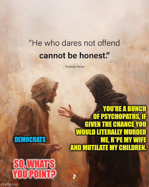 Honest Opinion | DEMOCRATS; YOU'RE A BUNCH OF PSYCHOPATHS, IF GIVEN THE CHANCE YOU WOULD LITERALLY MURDER ME, R*PE MY WIFE AND MUTILATE MY CHILDREN. SO, WHAT'S YOU POINT? | image tagged in evil,democrats | made w/ Imgflip meme maker