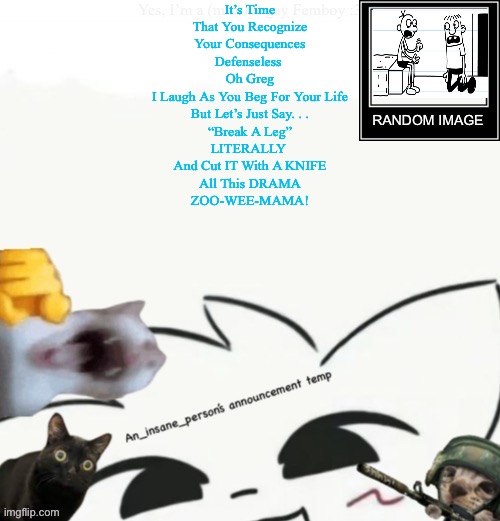 I’m bored so imma post fnf lyrics from those fire songs (only the ones I like) | It’s Time
That You Recognize
Your Consequences
Defenseless 
Oh Greg
I Laugh As You Beg For Your Life
But Let’s Just Say. . .
“Break A Leg”
LITERALLY 
And Cut IT With A KNIFE
All This DRAMA
ZOO-WEE-MAMA! | image tagged in my lil announcement | made w/ Imgflip meme maker