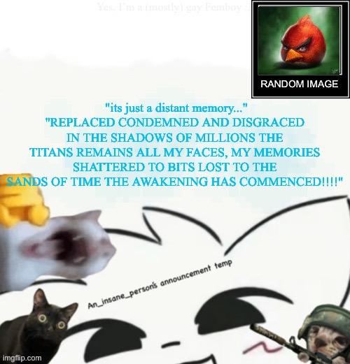My lil announcement | "its just a distant memory..."
"REPLACED CONDEMNED AND DISGRACED IN THE SHADOWS OF MILLIONS THE TITANS REMAINS ALL MY FACES, MY MEMORIES SHATTERED TO BITS LOST TO THE SANDS OF TIME THE AWAKENING HAS COMMENCED!!!!" | image tagged in my lil announcement | made w/ Imgflip meme maker