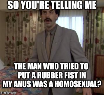 Borat woah | SO YOU'RE TELLING ME THE MAN WHO TRIED TO PUT A RUBBER FIST IN MY ANUS WAS A HOMOSEXUAL? | image tagged in borat woah | made w/ Imgflip meme maker