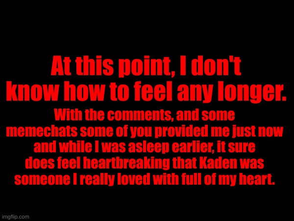 I was literally planning for what gifts to give him in the future before falling asleep and everything else happend. | At this point, I don't know how to feel any longer. With the comments, and some memechats some of you provided me just now and while I was asleep earlier, it sure does feel heartbreaking that Kaden was someone I really loved with full of my heart. | made w/ Imgflip meme maker