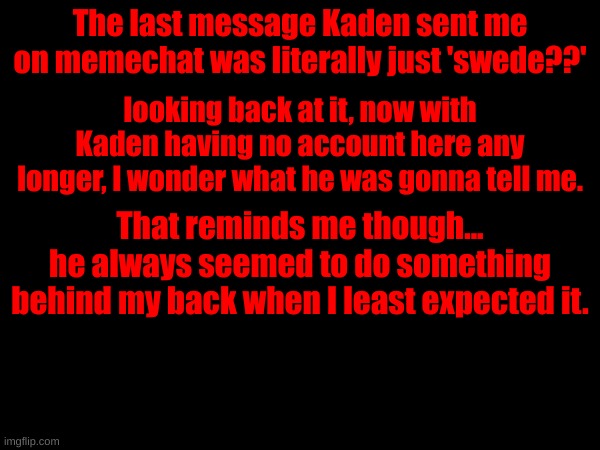 The last message Kaden sent me on memechat was literally just 'swede??'; looking back at it, now with Kaden having no account here any longer, I wonder what he was gonna tell me. That reminds me though...
he always seemed to do something behind my back when I least expected it. | made w/ Imgflip meme maker