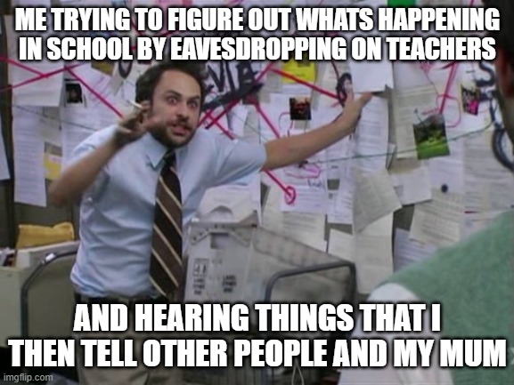 Charlie Day | ME TRYING TO FIGURE OUT WHATS HAPPENING IN SCHOOL BY EAVESDROPPING ON TEACHERS; AND HEARING THINGS THAT I THEN TELL OTHER PEOPLE AND MY MUM | image tagged in charlie day | made w/ Imgflip meme maker