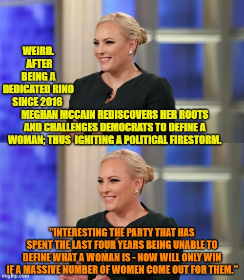 I guess she had to get past the TDS before she FINALLY began thinking for herself. | WEIRD.  AFTER BEING A DEDICATED RINO SINCE 2016; MEGHAN MCCAIN REDISCOVERS HER ROOTS AND CHALLENGES DEMOCRATS TO DEFINE A WOMAN; THUS  IGNITING A POLITICAL FIRESTORM. "INTERESTING THE PARTY THAT HAS SPENT THE LAST FOUR YEARS BEING UNABLE TO DEFINE WHAT A WOMAN IS - NOW WILL ONLY WIN IF A MASSIVE NUMBER OF WOMEN COME OUT FOR THEM." | image tagged in yep | made w/ Imgflip meme maker