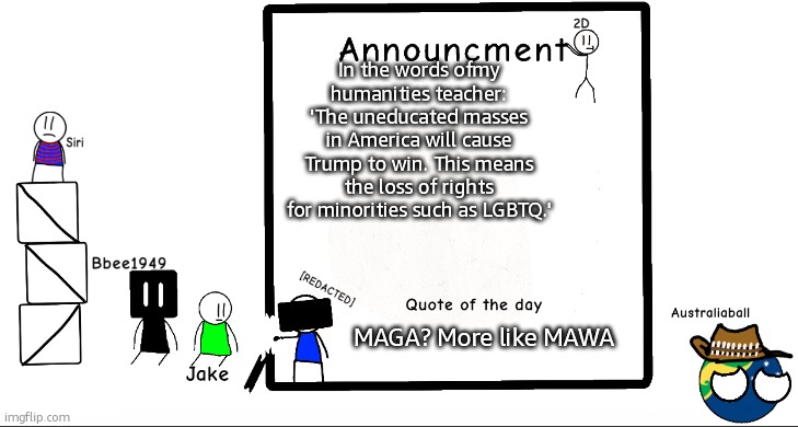 RIP USA. | In the words ofmy humanities teacher: 'The uneducated masses in America will cause Trump to win. This means the loss of rights for minorities such as LGBTQ.'; MAGA? More like MAWA | image tagged in bbee1949 ann temp 2 | made w/ Imgflip meme maker