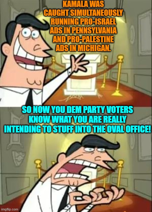 At least KNOW what you are really voting for. | KAMALA WAS CAUGHT SIMULTANEOUSLY RUNNING PRO-ISRAEL ADS IN PENNSYLVANIA AND PRO-PALESTINE ADS IN MICHIGAN. SO NOW YOU DEM PARTY VOTERS KNOW WHAT YOU ARE REALLY INTENDING TO STUFF INTO THE OVAL OFFICE! | image tagged in this is where i'd put my trophy if i had one | made w/ Imgflip meme maker