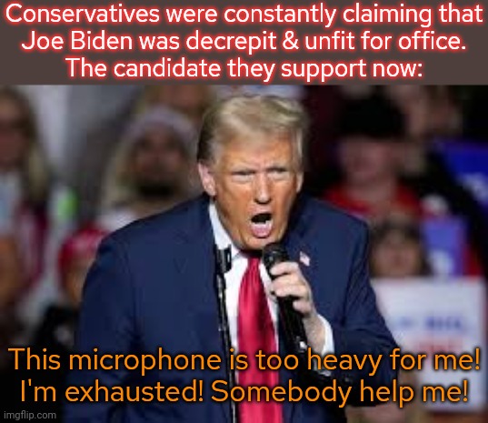 A perfectly healthy, stable genius. | Conservatives were constantly claiming that
Joe Biden was decrepit & unfit for office.
The candidate they support now:; This microphone is too heavy for me!
I'm exhausted! Somebody help me! | image tagged in trump,old man yells at cloud,elderly,weakness,weight lifting,weekend at bernie's | made w/ Imgflip meme maker