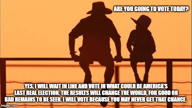 Cowboy wisdom, one last chance at freedom | ARE YOU GOING TO VOTE TODAY? YES, I WILL WAIT IN LINE AND VOTE IN WHAT COULD BE AMERICA'S LAST REAL ELECTION. THE RESULTS WILL CHANGE THE WORLD, FOR GOOD OR BAD REMAINS TO BE SEEN. I WILL VOTE BECAUSE YOU MAY NEVER GET THAT CHANCE. | image tagged in cowboy father and son,cowboy wisdom,god bless america,democrat war on america,last chance at freedom,maga | made w/ Imgflip meme maker