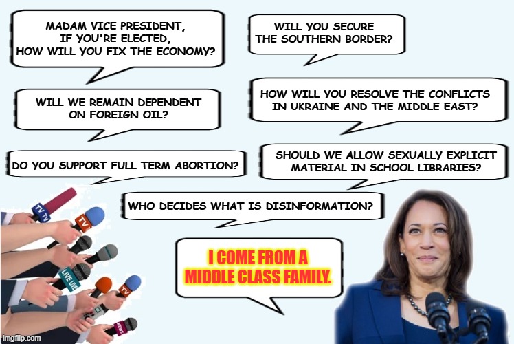 Taking on the tough questions | MADAM VICE PRESIDENT,
IF YOU'RE ELECTED,
HOW WILL YOU FIX THE ECONOMY? WILL YOU SECURE
THE SOUTHERN BORDER? HOW WILL YOU RESOLVE THE CONFLICTS
IN UKRAINE AND THE MIDDLE EAST? WILL WE REMAIN DEPENDENT
ON FOREIGN OIL? SHOULD WE ALLOW SEXUALLY EXPLICIT
MATERIAL IN SCHOOL LIBRARIES? DO YOU SUPPORT FULL TERM ABORTION? WHO DECIDES WHAT IS DISINFORMATION? I COME FROM A
MIDDLE CLASS FAMILY. | made w/ Imgflip meme maker