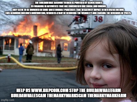 Disaster Girl Meme | THE BUILDAWHALE ACCOUNT WHICH IS POWERED BY BLOCKTRADES IS ENGAGING IN ACTIVITIES THAT ARE CONSIDERED UNETHICAL AND UNKIND. THEY SEEM TO BE INVOLVED IN SOME QUESTIONABLE PRACTICES THAT NEGATIVELY IMPACT OTHER USERS ON HIVE. 

THIS BEHAVIOR INCLUDES DOWNVOTING, WHICH IS A WAY OF REDUCING THE VISIBILITY AND ERASING THE REWARDS OF POSTS. HELP US WWW.BILPCOIN.COM STOP THE BUILDAWHALEFARM BUILDAWHALESCAM THEMARKYMARKSCAM THEMARKYMARKFARM | image tagged in memes,disaster girl | made w/ Imgflip meme maker