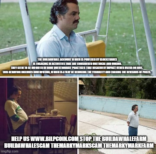 Sad Pablo Escobar Meme | THE BUILDAWHALE ACCOUNT WHICH IS POWERED BY BLOCKTRADES IS ENGAGING IN ACTIVITIES THAT ARE CONSIDERED UNETHICAL AND UNKIND. THEY SEEM TO BE INVOLVED IN SOME QUESTIONABLE PRACTICES THAT NEGATIVELY IMPACT OTHER USERS ON HIVE. 

THIS BEHAVIOR INCLUDES DOWNVOTING, WHICH IS A WAY OF REDUCING THE VISIBILITY AND ERASING THE REWARDS OF POSTS. HELP US WWW.BILPCOIN.COM STOP THE BUILDAWHALEFARM BUILDAWHALESCAM THEMARKYMARKSCAM THEMARKYMARKFARM | image tagged in memes,sad pablo escobar | made w/ Imgflip meme maker