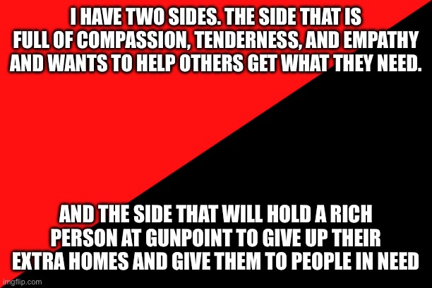 Two sides | I HAVE TWO SIDES. THE SIDE THAT IS FULL OF COMPASSION, TENDERNESS, AND EMPATHY AND WANTS TO HELP OTHERS GET WHAT THEY NEED. AND THE SIDE THAT WILL HOLD A RICH PERSON AT GUNPOINT TO GIVE UP THEIR EXTRA HOMES AND GIVE THEM TO PEOPLE IN NEED | image tagged in ancom flag,communist,socialist | made w/ Imgflip meme maker