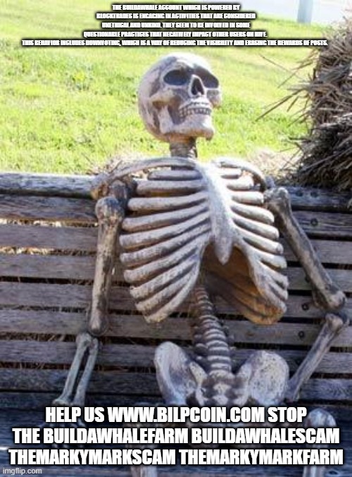 Waiting Skeleton Meme | THE BUILDAWHALE ACCOUNT WHICH IS POWERED BY BLOCKTRADES IS ENGAGING IN ACTIVITIES THAT ARE CONSIDERED UNETHICAL AND UNKIND. THEY SEEM TO BE INVOLVED IN SOME QUESTIONABLE PRACTICES THAT NEGATIVELY IMPACT OTHER USERS ON HIVE. 

THIS BEHAVIOR INCLUDES DOWNVOTING, WHICH IS A WAY OF REDUCING THE VISIBILITY AND ERASING THE REWARDS OF POSTS. HELP US WWW.BILPCOIN.COM STOP THE BUILDAWHALEFARM BUILDAWHALESCAM THEMARKYMARKSCAM THEMARKYMARKFARM | image tagged in memes,waiting skeleton | made w/ Imgflip meme maker