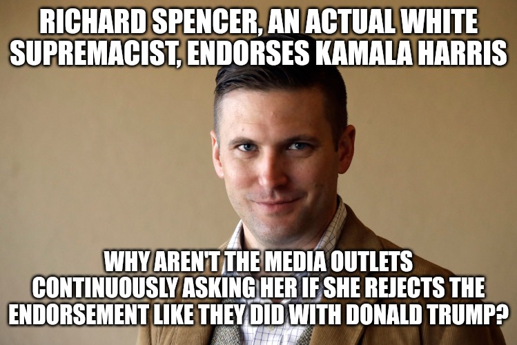 If a KKK member even spoke kindly about Trump he was constantly hounded by the media, even after he already confirmed them. | RICHARD SPENCER, AN ACTUAL WHITE SUPREMACIST, ENDORSES KAMALA HARRIS; WHY AREN'T THE MEDIA OUTLETS CONTINUOUSLY ASKING HER IF SHE REJECTS THE ENDORSEMENT LIKE THEY DID WITH DONALD TRUMP? | image tagged in richard spencer,donald trump,kamala harris,white supremacy | made w/ Imgflip meme maker