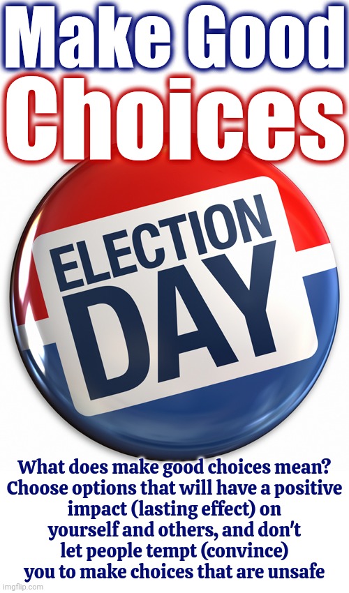 It's Here | Make Good; Choices; What does make good choices mean?

Choose options that will have a positive impact (lasting effect) on yourself and others, and don't let people tempt (convince) you to make choices that are unsafe | image tagged in election day pin,election 2024,donald trump is a convicted felon,trump lies,lock him up,memes | made w/ Imgflip meme maker