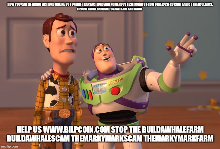 X, X Everywhere Meme | HOW YOU CAN LIE ABOUT ACTIONS ONLINE BUT ONLINE TRANSACTIONS AND NUMEROUS TESTIMONIES FROM OTHER USERS CONTRADICT THEIR CLAIMS.

ITS OVER BUILDAWHALE SCAM FARM AND GANG; HELP US WWW.BILPCOIN.COM STOP THE BUILDAWHALEFARM BUILDAWHALESCAM THEMARKYMARKSCAM THEMARKYMARKFARM | image tagged in memes,x x everywhere | made w/ Imgflip meme maker