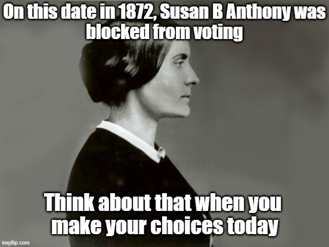 Voting | On this date in 1872, Susan B Anthony was
blocked from voting; Think about that when you 
make your choices today | image tagged in susan b anthony | made w/ Imgflip meme maker