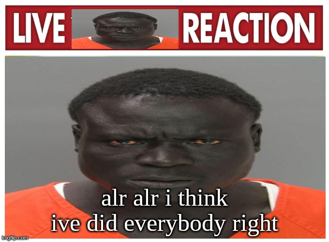 live convict reaction | alr alr i think ive did everybody right | image tagged in live convict reaction | made w/ Imgflip meme maker