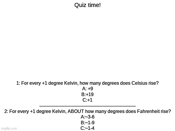 Pay attention to details guys. | 1: For every +1 degree Kelvin, how many degrees does Celsius rise?
A: +9
B:+19
C:+1
------------------------------------------------------------------
2: For every +1 degree Kelvin, ABOUT how many degrees does Fahrenheit rise?
A:~3-6
B:~1-9
C:~1-4; Quiz time! | image tagged in temperature | made w/ Imgflip meme maker