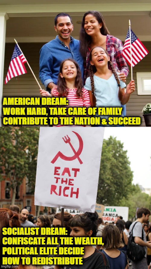 America vs. Socialism | AMERICAN DREAM:
WORK HARD, TAKE CARE OF FAMILY
CONTRIBUTE TO THE NATION & SUCCEED; SOCIALIST DREAM:
CONFISCATE ALL THE WEALTH,
POLITICAL ELITE DECIDE
HOW TO REDISTRIBUTE | image tagged in american dream | made w/ Imgflip meme maker