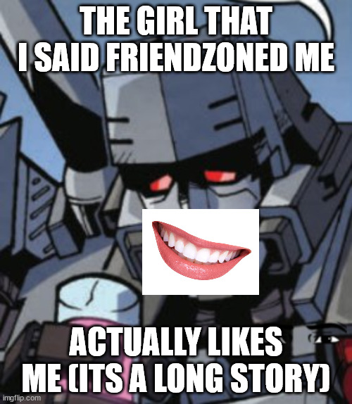 Depressed Megatron | THE GIRL THAT I SAID FRIENDZONED ME; ACTUALLY LIKES ME (ITS A LONG STORY) | image tagged in depressed megatron | made w/ Imgflip meme maker