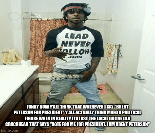 chief | FUNNY HOW Y'ALL THINK THAT WHENEVER I SAY "BRENT PETERSON FOR PRESIDENT" Y'ALL ACTUALLY THINK MOFO A POLITICAL FIGURE WHEN IN REALITY ITS JUST THE LOCAL ONLINE OLD CRACKHEAD THAT SAYS "VOTE FOR ME FOR PRESIDENT, I AM BRENT PETERSON" | image tagged in chief | made w/ Imgflip meme maker