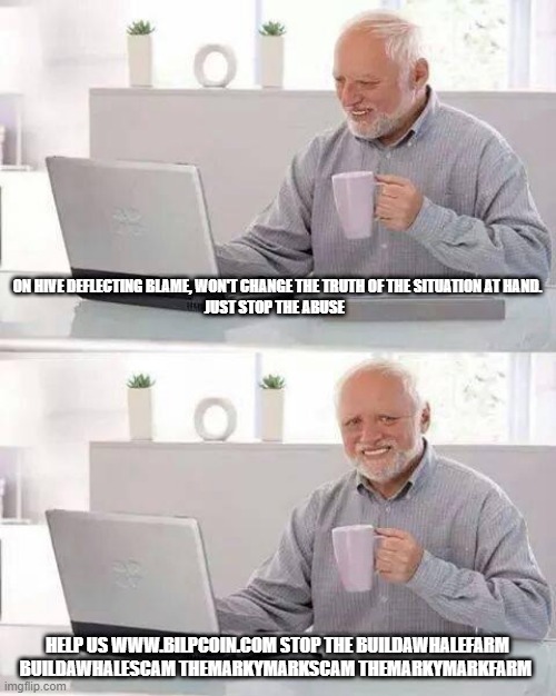 Hide the Pain Harold Meme | ON HIVE DEFLECTING BLAME, WON'T CHANGE THE TRUTH OF THE SITUATION AT HAND.

JUST STOP THE ABUSE; HELP US WWW.BILPCOIN.COM STOP THE BUILDAWHALEFARM BUILDAWHALESCAM THEMARKYMARKSCAM THEMARKYMARKFARM | image tagged in memes,hide the pain harold | made w/ Imgflip meme maker