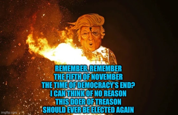 Fawkes Day Trump | REMEMBER, REMEMBER
THE FIFTH OF NOVEMBER
THE TIME OF DEMOCRACY’S END?
I CAN THINK OF NO REASON
THIS DOER OF TREASON
SHOULD EVER BE ELECTED AGAIN | image tagged in donald trump,guy fawkes,treason,democracy,vote | made w/ Imgflip meme maker