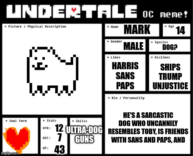 Undertale OC template | MARK; 14; MALE; DOG? HARRIS
SANS
PAPS; SHIPS
TRUMP
UNJUSTICE; HE'S A SARCASTIC DOG WHO UNCANNILY RESEMBLES TOBY, IS FRIENDS WITH SANS AND PAPS, AND; ULTRA-DOG GUNS; 12; 7; 43 | image tagged in undertale oc template | made w/ Imgflip meme maker