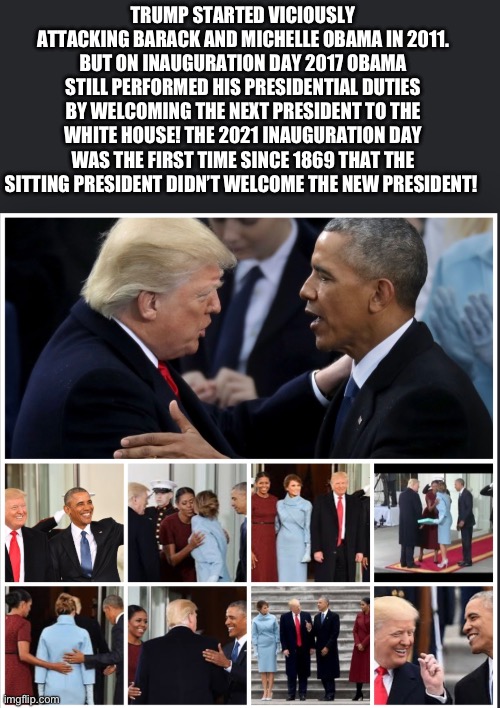 TRUMP STARTED VICIOUSLY ATTACKING BARACK AND MICHELLE OBAMA IN 2011. BUT ON INAUGURATION DAY 2017 OBAMA STILL PERFORMED HIS PRESIDENTIAL DUTIES BY WELCOMING THE NEXT PRESIDENT TO THE WHITE HOUSE! THE 2021 INAUGURATION DAY WAS THE FIRST TIME SINCE 1869 THAT THE SITTING PRESIDENT DIDN’T WELCOME THE NEW PRESIDENT! | made w/ Imgflip meme maker