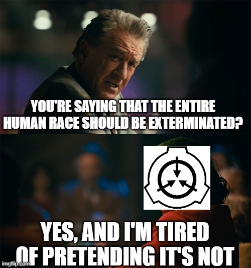 the scp foundation in SCP-5000 universe: | YOU'RE SAYING THAT THE ENTIRE HUMAN RACE SHOULD BE EXTERMINATED? YES, AND I'M TIRED OF PRETENDING IT'S NOT | image tagged in i'm tired of pretending it's not,funny,memes | made w/ Imgflip meme maker