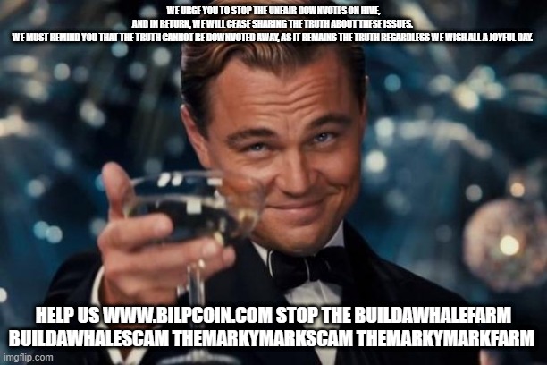 Leonardo Dicaprio Cheers Meme | WE URGE YOU TO STOP THE UNFAIR DOWNVOTES ON HIVE, AND IN RETURN, WE WILL CEASE SHARING THE TRUTH ABOUT THESE ISSUES. 

WE MUST REMIND YOU THAT THE TRUTH CANNOT BE DOWNVOTED AWAY, AS IT REMAINS THE TRUTH REGARDLESS WE WISH ALL A JOYFUL DAY. HELP US WWW.BILPCOIN.COM STOP THE BUILDAWHALEFARM BUILDAWHALESCAM THEMARKYMARKSCAM THEMARKYMARKFARM | image tagged in memes,leonardo dicaprio cheers | made w/ Imgflip meme maker