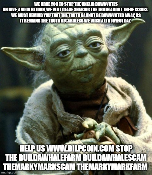 Star Wars Yoda Meme | WE URGE YOU TO STOP THE UNFAIR DOWNVOTES ON HIVE, AND IN RETURN, WE WILL CEASE SHARING THE TRUTH ABOUT THESE ISSUES. 

WE MUST REMIND YOU THAT THE TRUTH CANNOT BE DOWNVOTED AWAY, AS IT REMAINS THE TRUTH REGARDLESS WE WISH ALL A JOYFUL DAY. HELP US WWW.BILPCOIN.COM STOP THE BUILDAWHALEFARM BUILDAWHALESCAM THEMARKYMARKSCAM THEMARKYMARKFARM | image tagged in memes,star wars yoda | made w/ Imgflip meme maker